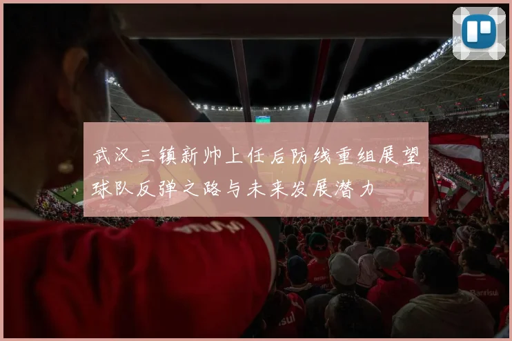武汉三镇新帅上任后防线重组展望球队反弹之路与未来发展潜力