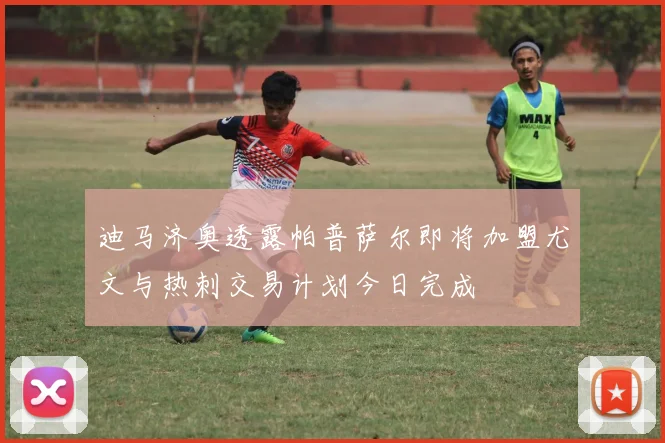 迪马济奥透露帕普萨尔即将加盟尤文与热刺交易计划今日完成