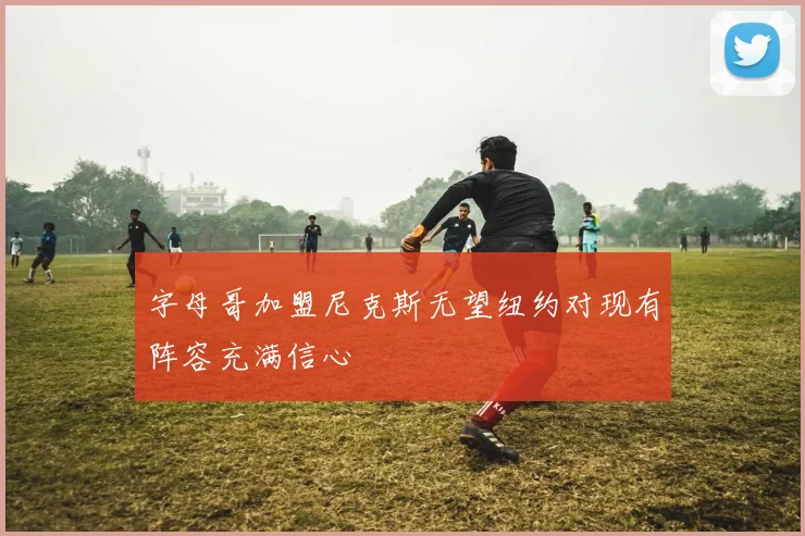 字母哥加盟尼克斯无望纽约对现有阵容充满信心