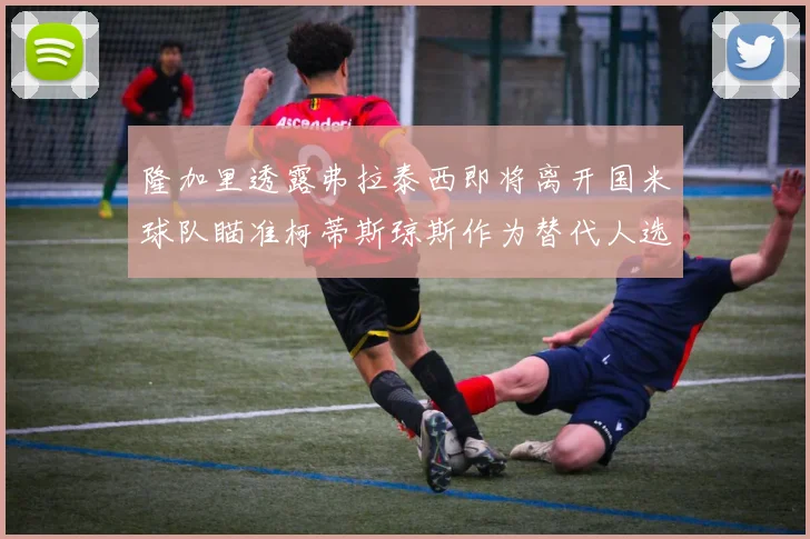隆加里透露弗拉泰西即将离开国米球队瞄准柯蒂斯琼斯作为替代人选