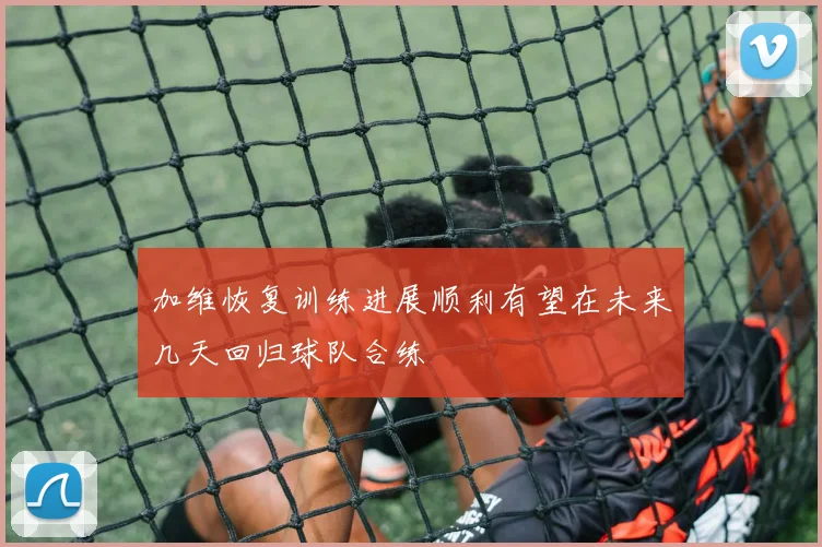 加维恢复训练进展顺利有望在未来几天回归球队合练