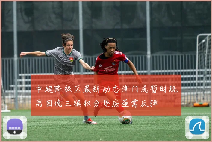中超降级区最新动态津门虎暂时脱离困境三镇积分垫底亟需反弹