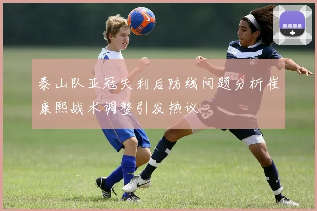 泰山队亚冠失利后防线问题分析崔康熙战术调整引发热议