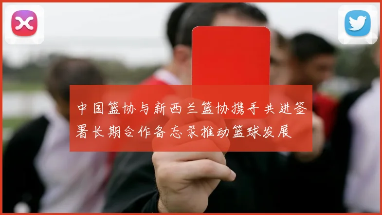 中国篮协与新西兰篮协携手共进签署长期合作备忘录推动篮球发展
