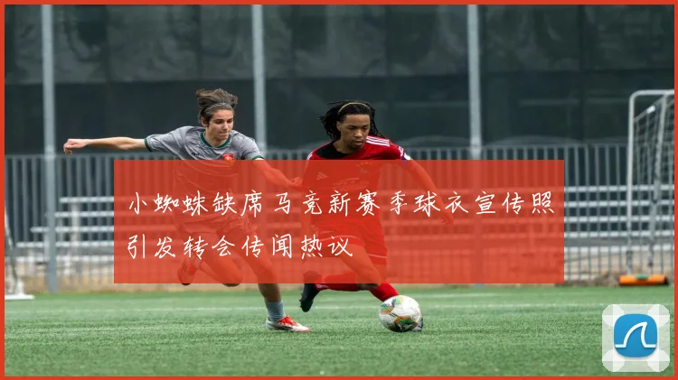 小蜘蛛缺席马竞新赛季球衣宣传照引发转会传闻热议