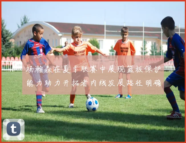杨瀚森在夏季联赛中展现篮板保护能力助力开拓者内线发展路径明确