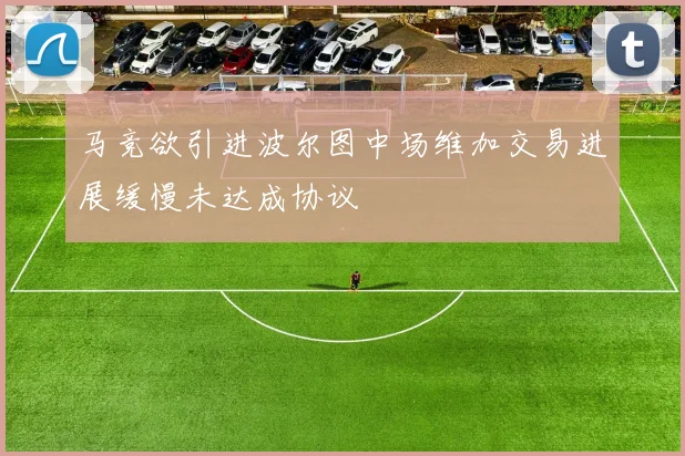 马竞欲引进波尔图中场维加交易进展缓慢未达成协议