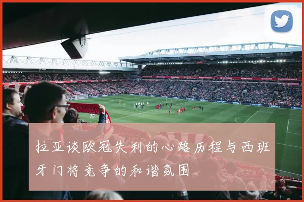 拉亚谈欧冠失利的心路历程与西班牙门将竞争的和谐氛围
