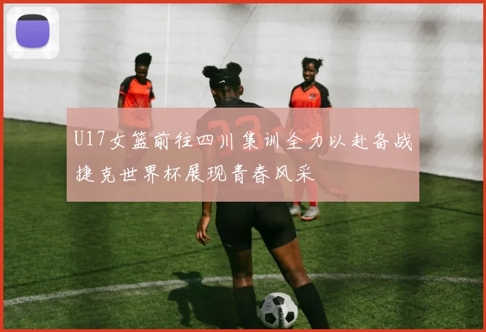 U17女篮前往四川集训全力以赴备战捷克世界杯展现青春风采
