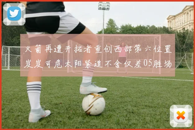 火箭再遭开拓者重创西部第六位置岌岌可危太阳紧追不舍仅差05胜场
