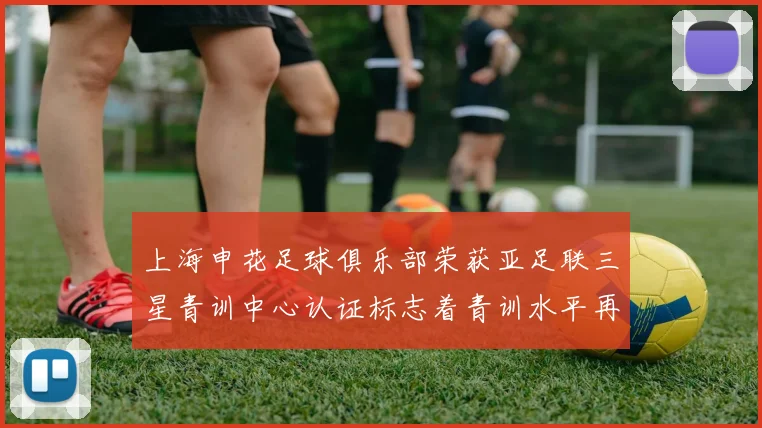 上海申花足球俱乐部荣获亚足联三星青训中心认证标志着青训水平再上新台阶