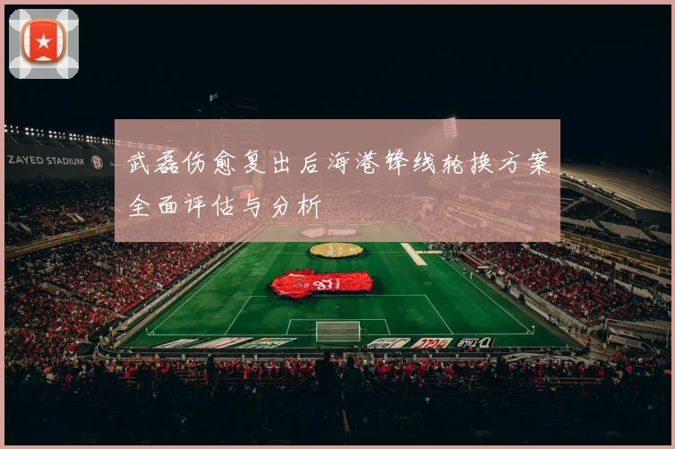 武磊伤愈复出后海港锋线轮换方案全面评估与分析