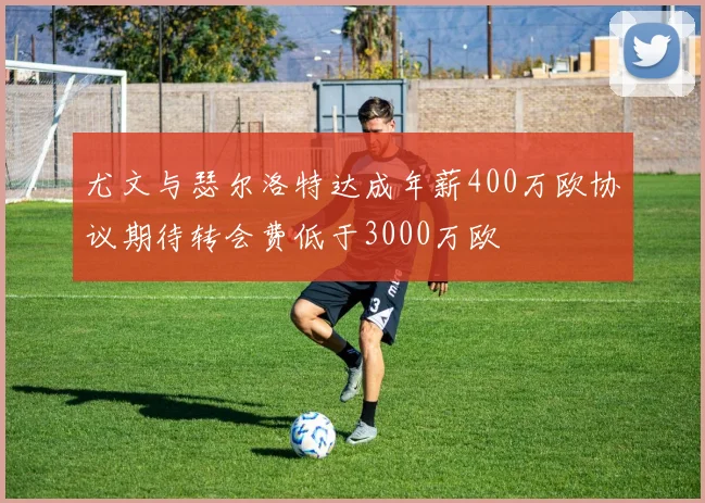 尤文与瑟尔洛特达成年薪400万欧协议期待转会费低于3000万欧