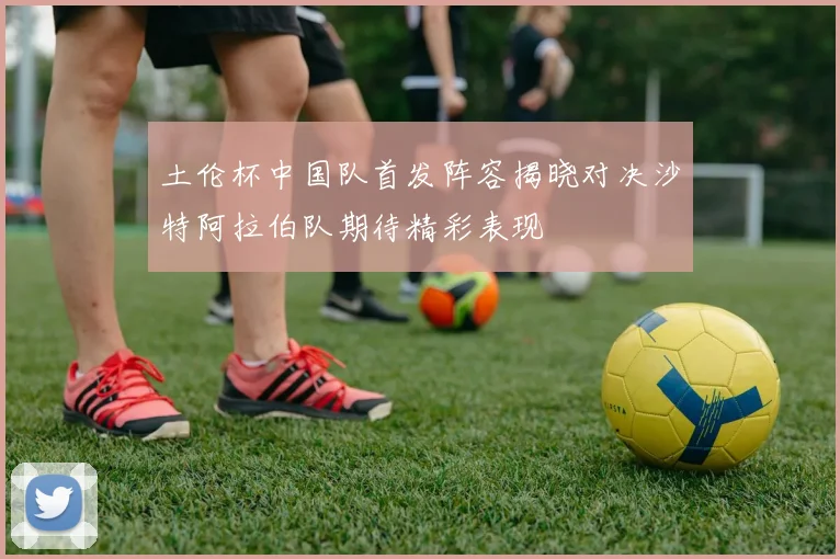 土伦杯中国队首发阵容揭晓对决沙特阿拉伯队期待精彩表现
