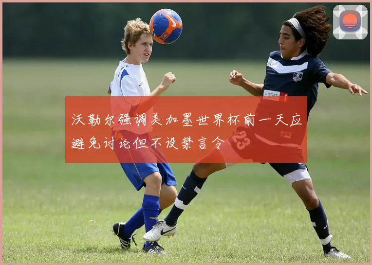 沃勒尔强调美加墨世界杯前一天应避免讨论但不设禁言令