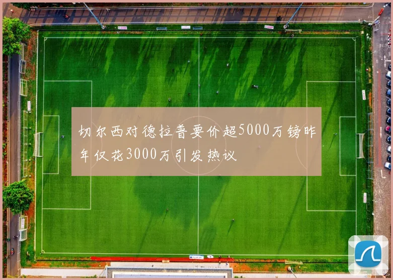 切尔西对德拉普要价超5000万镑昨年仅花3000万引发热议
