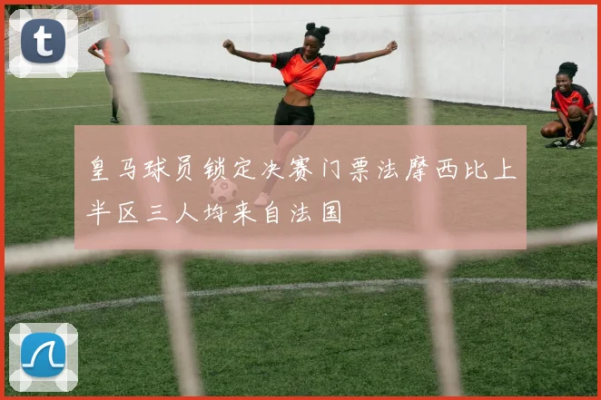 皇马球员锁定决赛门票法摩西比上半区三人均来自法国