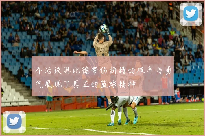 乔治谈恩比德带伤拼搏的艰辛与勇气展现了真正的篮球精神
