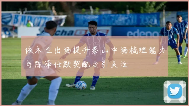 依木兰出场提升泰山中场梳理能力与陈泽仕默契配合引关注