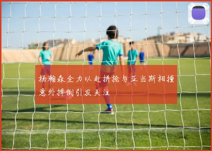 杨瀚森全力以赴拼抢与亚当斯相撞意外摔倒引发关注