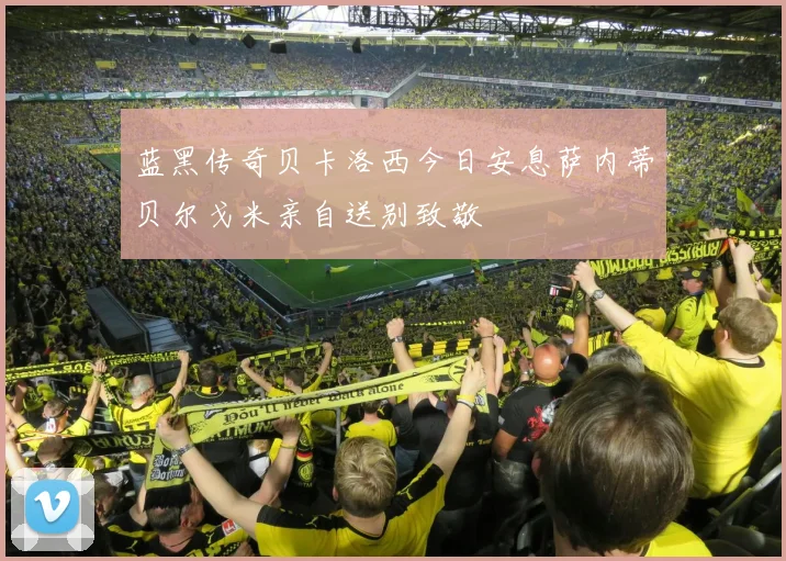 蓝黑传奇贝卡洛西今日安息萨内蒂贝尔戈米亲自送别致敬