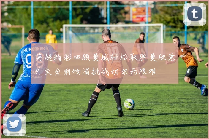 英超精彩回顾曼城轻松取胜曼联意外失分利物浦挑战切尔西艰难