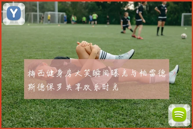 梅西健身房大笑瞬间曝光与帕雷德斯德保罗共享欢乐时光