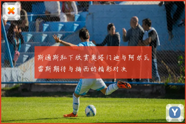 斯通斯私下欣赏奥塔门迪与阿尔瓦雷斯期待与梅西的精彩对决