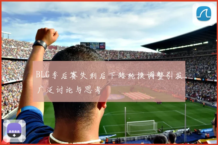 BLG季后赛失利后下路轮换调整引发广泛讨论与思考